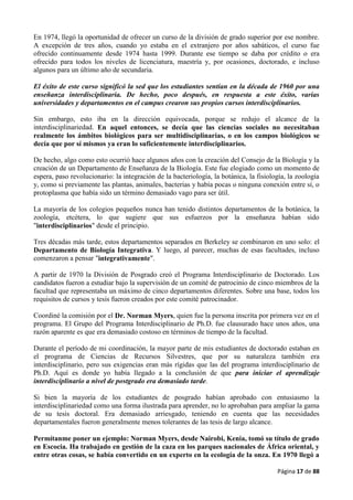 Página 17 de 88
En 1974, llegó la oportunidad de ofrecer un curso de la división de grado superior por ese nombre.
A excepción de tres años, cuando yo estaba en el extranjero por años sabáticos, el curso fue
ofrecido continuamente desde 1974 hasta 1999. Durante ese tiempo se daba por crédito o era
ofrecido para todos los niveles de licenciatura, maestría y, por ocasiones, doctorado, e incluso
algunos para un último año de secundaria.
El éxito de este curso significó la sed que los estudiantes sentían en la década de 1960 por una
enseñanza interdisciplinaria. De hecho, poco después, en respuesta a este éxito, varias
universidades y departamentos en el campus crearon sus propios cursos interdisciplinarios.
Sin embargo, esto iba en la dirección equivocada, porque se redujo el alcance de la
interdisciplinariedad. En aquel entonces, se decía que las ciencias sociales no necesitaban
realmente los ámbitos biológicos para ser multidisciplinarias, o en los campos biológicos se
decía que por sí mismos ya eran lo suficientemente interdisciplinarios.
De hecho, algo como esto ocurrió hace algunos años con la creación del Consejo de la Biología y la
creación de un Departamento de Enseñanza de la Biología. Este fue elogiado como un momento de
espera, paso revolucionario: la integración de la bacteriología, la botánica, la fisiología, la zoología
y, como si previamente las plantas, animales, bacterias y había pocas o ninguna conexión entre sí, o
protoplasma que había sido un término demasiado vago para ser útil.
La mayoría de los colegios pequeños nunca han tenido distintos departamentos de la botánica, la
zoología, etcétera, lo que sugiere que sus esfuerzos por la enseñanza habían sido
"interdisciplinarios" desde el principio.
Tres décadas más tarde, estos departamentos separados en Berkeley se combinaron en uno solo: el
Departamento de Biología Integrativa. Y luego, al parecer, muchas de esas facultades, incluso
comenzaron a pensar "integrativamente".
A partir de 1970 la División de Posgrado creó el Programa Interdisciplinario de Doctorado. Los
candidatos fueron a estudiar bajo la supervisión de un comité de patrocinio de cinco miembros de la
facultad que representaba un máximo de cinco departamentos diferentes. Sobre una base, todos los
requisitos de cursos y tesis fueron creados por este comité patrocinador.
Coordiné la comisión por el Dr. Norman Myers, quien fue la persona inscrita por primera vez en el
programa. El Grupo del Programa Interdisciplinario de Ph.D. fue clausurado hace unos años, una
razón aparente es que era demasiado costoso en términos de tiempo de la facultad.
Durante el período de mi coordinación, la mayor parte de mis estudiantes de doctorado estaban en
el programa de Ciencias de Recursos Silvestres, que por su naturaleza también era
interdisciplinario, pero sus exigencias eran más rígidas que las del programa interdisciplinario de
Ph.D. Aquí es donde yo había llegado a la conclusión de que para iniciar el aprendizaje
interdisciplinario a nivel de postgrado era demasiado tarde.
Si bien la mayoría de los estudiantes de posgrado habían aprobado con entusiasmo la
interdisciplinariedad como una forma ilustrada para aprender, no lo aprobaban para ampliar la gama
de su tesis doctoral. Era demasiado arriesgado, teniendo en cuenta que las necesidades
departamentales fueron generalmente menos tolerantes de las tesis de largo alcance.
Permítanme poner un ejemplo: Norman Myers, desde Nairobi, Kenia, tomó su título de grado
en Escocia. Ha trabajado en gestión de la caza en los parques nacionales de África oriental, y
entre otras cosas, se había convertido en un experto en la ecología de la onza. En 1970 llegó a
 