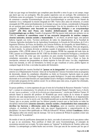 Página 21 de 88
Cada vez que tengo un formulario que completar para describir a otros lo que es mi campo, tengo
que decir que soy un ecologista. Mis dos grados superiores son en ecología. Me contrataron en
California como un ecologista. Yo enseñé cursos de ecología antes -por un largo tiempo- y después
de comenzar a enseñar Ecosistemología. El curso Ecosistemología se convirtió en mi intento de
mantener viva y trabajando la misión integrada de CRS. Varios años antes de retirarme, el comité
encargado de CRS, pensó profundamente en el tiempo en que me retirara, considerando la búsqueda
de un sustituto para enseñar el curso de Ecosistemología. Uno de los miembros de la facultad le
preguntó: "¿Deberíamos estar buscando un ecosystemologo biológico o un ecosystemologo
social?" ¡Oh Dios mío! Pensé, este hombre definitivamente debe tomar el curso
Ecosistemología que yo dicto. Cuando el programa CRS fue puesto todo junto por primera vez en
1969-70, nosotros lo concebimos como la tan necesaria integración de muchos campos:
ciencias naturales, ciencias sociales y humanidades. Y, en efecto, en primer lugar, esto parecía
haberse logrado con éxito. Tuvimos profesores de todos los departamentos de la Facultad de
Ciencias Agrícolas (incluidos los de Agricultura Económica), la Escuela de Silvicultura, de Civil e
Ingeniería Eléctrica, de Física, de Química, de Ciencias Políticas, de Geografía, de Salud Pública, y
varias otras, nos ayudaron a enseñar IDS 10, El hombre y su Medio Ambiente. Pero por desgracia,
no duró mucho. La primera división se produjo cuando el programa se dividió en dos empresas
principales: CRS y PENR (ahora E & P.). Y poco después, PENR fue separado del todo lejos de
CRS y puesto en el Departamento del SE. CRS fue dividido en orientación biológicas y orientación
social. Mi intento de evitar que esto sucediera era para enseñar Ecosistemología. Cuando mis
estudiantes asesorados, que tomaron el curso de Ecosistemología, iban a llenar su hoja de
inscripción, entonces me preguntaban en dónde registrar la lista del curso. Les dije, simplemente
lanza una moneda, es sólo un formulario; la forma en que visualizan el curso, podría figurar en
cualquier lugar de la lista -o en todas las partes del formulario.
Esta incapacidad por nuestra facultad de "pensar en la integración" me recordó una experiencia
anterior en el Departamento Forestal. Antes de la Facultad de Ciencias Forestales tenía un programa
de doctorado, donde los estudiantes obtendrían su título en Economía Agrícola (para un grado
social) o en Botánica o Fisiología Vegetal (para un grado biológico). Un paso más adelante tenía el
doctorado en la actividad forestal con especialidad social o biológica (multidisciplinar). Luego vino
el innovador programa de bio análisis social. En un último paso más cerca, el guión fue eliminado,
y allí terminó la transformación.
En pocas palabras, vi cierta esperanza de que el resto de la Facultad de Recursos Naturales "vería la
luz", y actuar en consecuencia. Un artículo en la revista mensual Harper's llamado “para el diseño
de una ‘nueva academia’ y el fin de la división por departamentos”, escrito por Federico Turner. El
artículo llamó la atención del profesor Al Weinhold que envió copias de la misma al equipo
directivo de cada departamento en la universidad, incluyendo a Joe McBride en el departamento
forestal, que a su vez me lo envió a mí. Weinhold presidió por un periodo el departamento de CRS.
Turner, que es un poeta, escribió que los últimos grandes avances que se han hecho en todas las
disciplinas intelectuales (ciencias naturales, ciencias sociales y humanidades) han comenzado a
derribar las barreras y diferencias entre las disciplinas, pero en nuestras universidades y
colegios, el resultado ha sido sobre todo una mayor fragmentación y especialización de las
disciplinas. Un nuevo libro (publicado en 1998) de Edward O. Wilson, titulado Consilience, dedica
298 páginas sobre este mismo tipo de mensaje. Tal vez la estatura de Wilson le ayudará a tener una
idea a través de "la academia".
He tenido el reto de justificarme demasiado (es decir, con todo el universo) en lo que pienso sobre
lo que es un ecosistema. Para justificar el título del curso Ecosistemología, el concepto de
ecosistema necesitó ser revisado. No tenía reparos en "mejorar" la definición de Tansley sobre este
término. La antropología ya había hecho una revisión. Creo que una de las razones por las que el
 