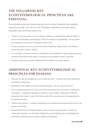 Página 31 de 88
THE FOLLOWING KEY
ECOSYSTEMOLOGICAL PRINCIPLES ARE
ESSENTIAL.
These principles outline how human beings may live in an ethical, responsible and compatible
manner here on earth. “Ishi”, the last of the Yahi Indians, inspired these principles with his
impeccable values and lifestyle perspectives.
 “Health”, in any ecosystem, is not the absence of disease or problems but rather the ability to
recover from disturbance and disruption. This is the essence of sustainability. All ecosystems
are constantly in the process of disruption and recovery.
 For any ecosystem to recover, it must be resilient. Resilience, simply stated, is the ability to
restore oneself to a state of “health”.
 To be resilient, ecosystems must have available the full complement of their uniquely necessary
resources from which to draw upon, in response to any disruption in their ecosystem.
 Therefore, biodiversity must be maintained and available for use when needed.
ADDITIONAL KEY ECOSYSTEMOLOGICAL
PRINCIPLES FOR HUMANS:
 Take care of what you already have, use it wisely and well – to reduce the need to disrupt the
ecosystem to obtain more.
 Be attentive to the difference between needs and desires…do you really need more?
 If you really do need more of it, take care in the extraction process. Extraction, by definition,
is disruptive – potentially causing harm and havoc to the complex relationships within the
ecosystem from whence it came. The full recovery of the ecosystem may be compromised in
the extraction process.
 Cherish what you have – as many living things were sacrificed and ecosystems put at risk in the
process of extraction.
 Respect the life force of all things natural, as they each have value and play a critical role
within each ecosystem. As such, their wellbeing has critical implications for sustaining your
own health, all human survival and the wellbeing of the planet.
 