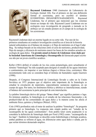 CURSO DE LIMNOLOGÍA – BIO 330
Raymond Lindeman 1940 (instructor de Laboratorio de
Ecología Animal AS). Fue el primero en dar una definición
formal al ecosistema, pero no escribió el término
ECOSISTEMA DESAFORTUNADAMENTE. Raymond
Lindeman, fue el primero que mencionó que los sistemas
tienen un tiempo de vida. Raymond Laurel Lindeman era un
ecologista cuya investigación de posgrado a menudo se le
atribuye ser un estudio pionero en el campo de la ecología de
los ecosistemas.
Raymond Lindeman dejó un enorme legado en su corta vida. Fue uno de los
primeros estudiantes en conducir investigación científica en el área de la historia
natural enfocándose en el balance de energía y el flujo de nutrientes en el lago Cedar
Bog. Su trabajo basado en las relaciones entre el ciclo de nutrientes, productividad,
flujo de energía y eficiencia de nutrientes marcó las bases de los estudios actuales en
ecología de agua dulce. Un premio anual en honor de Lindeman viene dado por
la Sociedad Americana de Limnología y Oceanografía del destacado papel escrito
ese año por un joven científico acuático.
Keller (1961) definió el estudio de los ríos como potamología, pero actualmente el
término “limnología” ha sido aceptado para designar el estudio de las aguas interiores
o continentales, sin importar si son lenticas (lagos) o lóticas (ríos, corrientes). Más
recientemente todo esto se considera bajo el término de humedales según Guerrero
(1998).
Después, el Congreso Internacional de Limnología llevado a cabo en la Unión
Soviética en 1971 propuso que el objetivo más importante de la limnología es
estudiar la circulación de materiales, especialmente sustancias orgánicas, en un
cuerpo de agua. Por tanto, los fenómenos biótico y abiótico se interrelacionan, siendo
el balance del ecosistema la parte principal de esta interrelación.
La palabra limnología deriva del griego “limne o limne” que significa pantano o lago.
En términos amplios, la limnología es el estudio de las relaciones funcionales y de
productividad de las comunidades de agua dulce y la manera como las afecta el
ambiente físico, químico y biológico (Wetzel, 1983).
Cole (1983) profundiza más al tratar de analizar la palabra “limnología”. Se pregunta
primero qué es limnología. La respuesta más simple podría ser: “estudio de la
oceanografía de las aguas continentales”. Esto podría tener cierta aceptación si se
considera la definición de limnología dada por Forel (1982) como: “oceanografía de
los lago”. También la limnología se describe como hidrobiología o biología acuática,
ambas palabras se refieren al agua, sin diferenciar entre agua dulce o salada, por lo
que serían términos demasiado amplios.
 