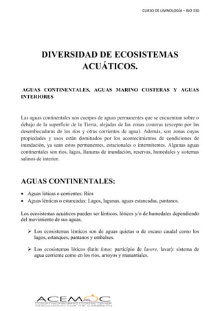 CURSO DE LIMNOLOGÍA – BIO 330
DIVERSIDAD DE ECOSISTEMAS
ACUÁTICOS.
AGUAS CONTINENTALES, AGUAS MARINO COSTERAS Y AGUAS
INTERIORES
Las aguas continentales son cuerpos de aguas permanentes que se encuentran sobre o
debajo de la superficie de la Tierra, alejadas de las zonas costeras (excepto por las
desembocaduras de los ríos y otras corrientes de agua). Además, son zonas cuyas
propiedades y usos están dominados por los acontecimientos de condiciones de
inundación, ya sean estos permanentes, estacionales o intermitentes. Algunas aguas
continentales son ríos, lagos, llanuras de inundación, reservas, humedales y sistemas
salinos de interior.
AGUAS CONTINENTALES:
 Aguas lóticas o corrientes: Ríos
 Aguas lénticas o estancadas: Lagos, lagunas, aguas estancadas, pantanos.
Los ecosistemas acuáticos pueden ser lénticos, lóticos y/o de humedales dependiendo
del movimiento de sus aguas.
 Los ecosistemas lénticos son de aguas quietas o de escaso caudal como los
lagos, estanques, pantanos y embalses.
 Los ecosistemas lóticos (latín lotus: participio de lavere, lavar): sistema de
agua corriente como en los ríos, arroyos y manantiales.
 