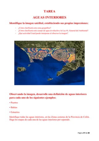 Página 47 de 88
TAREA
AGUAS INTERIORES
Identifique la imagen satelital, estableciendo sus propias impresiones:
- ¿Cómo clasificaría esta zona geográfica?
- ¿Cómo clasificaría este cuerpo de agua en relación a la Ley 41, General del Ambiental?
- ¿Qué actividad Usted puede interpretar al observar la imagen?
Observando la imagen, desarrolle una definición de aguas interiores
para cada uno de los siguientes ejemplos:
• Puertos
• Bahías
• Estuarios
Identifique todas las aguas interiores, en las Zonas costeras de la Provincia de Colón.
Haga los mapas de cada una de las aguas interiores por separado.
 
