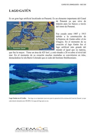 CURSO DE LIMNOLOGÍA – BIO 330
LAGO GATÚN
Es un gran lago artificial localizado en Panamá. Es un elemento importante del Canal
de Panamá ya que sirve de
tránsito para los barcos a través
del istmo de Panamá.
Fue creado entre 1907 y 1913
debido a la construcción de
la Represa de Gatún sobre el río
Chagres. En el momento de su
creación el lago Gatún fue el
lago artificial más grande del
mundo al igual que su represa,
que fue la mayor. Tiene un área de 425 km², y está situado a 26 m sobre el nivel del
mar. En el momento de su creación muchas montañas se convirtieron en islas,
destacándose la isla Barro Colorado que es sede del Instituto Smithsoniano.
Lago Gatún en el Caribe. Este lago es un importante reservorio para la operación de las esclusas del Canal de Panamá ya que
cada tránsito demanda unos 200.000 m³ de agua del lago para su uso.
 
