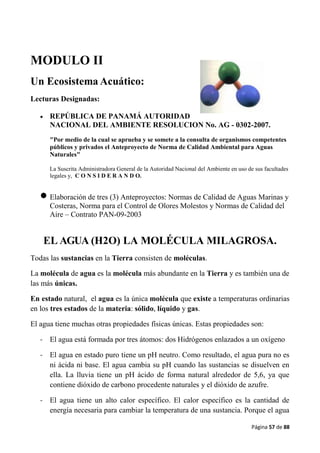Página 57 de 88
MODULO II
Un Ecosistema Acuático:
Lecturas Designadas:
 REPÚBLICA DE PANAMÁ AUTORIDAD
NACIONAL DEL AMBIENTE RESOLUCION No. AG - 0302-2007.
"Por medio de la cual se aprueba y se somete a la consulta de organismos competentes
públicos y privados el Anteproyecto de Norma de Calidad Ambiental para Aguas
Naturales"
La Suscrita Administradora General de la Autoridad Nacional del Ambiente en uso de sus facultades
legales y, C O N S I D E R A N D O.
 Elaboración de tres (3) Anteproyectos: Normas de Calidad de Aguas Marinas y
Costeras, Norma para el Control de Olores Molestos y Normas de Calidad del
Aire – Contrato PAN-09-2003
EL AGUA (H2O) LA MOLÉCULA MILAGROSA.
Todas las sustancias en la Tierra consisten de moléculas.
La molécula de agua es la molécula más abundante en la Tierra y es también una de
las más únicas.
En estado natural, el agua es la única molécula que existe a temperaturas ordinarias
en los tres estados de la materia: sólido, líquido y gas.
El agua tiene muchas otras propiedades físicas únicas. Estas propiedades son:
- El agua está formada por tres átomos: dos Hidrógenos enlazados a un oxígeno
- El agua en estado puro tiene un pH neutro. Como resultado, el agua pura no es
ni ácida ni base. El agua cambia su pH cuando las sustancias se disuelven en
ella. La lluvia tiene un pH ácido de forma natural alrededor de 5,6, ya que
contiene dióxido de carbono procedente naturales y el dióxido de azufre.
- El agua tiene un alto calor específico. El calor específico es la cantidad de
energía necesaria para cambiar la temperatura de una sustancia. Porque el agua
 