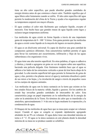 CURSO DE LIMNOLOGÍA – BIO 330
tiene un alto calor específico, que puede absorber grandes cantidades de
energía térmica antes de que comience a hacer calor. También significa que el
agua libera calor lentamente cuando se enfría. El alto calor específico del agua
permite la moderación del clima de la Tierra y ayuda a los organismos regular
su temperatura corporal con mayor eficacia.
- El agua conduce el calor más fácilmente que cualquier líquido, excepto el
mercurio. Este hecho hace que grandes masas de agua líquida como lagos y
océanos tengan temperatura uniforme.
- Las moléculas de agua existir en forma líquida a través de una importante
gama de temperatura de 0 - 100 ° Celsius. Esta gama permite que las moléculas
de agua a existir como líquido en la mayoría de lugares en nuestro planeta.
- El agua es un disolvente universal. Es capaz de disolver una gran cantidad de
compuestos químicos diferentes. Esta característica también permite el agua
para llevar los nutrientes por escurrimiento, infiltración y flujo de las aguas
subterráneas a los organismos vivos.
- El agua tiene una alta tensión superficial. En otras palabras, el agua es adhesiva
y elástica, y tiende a agregarse en gotas en vez de regarse sobre una superficie,
haciendo una película delgada. Este fenómeno también hace que el agua se
adhiera a los lados de las estructuras verticales a pesar de tirar hacia abajo de la
gravedad. La alta tensión superficial del agua permite la formación de gotas de
agua y olas, permite a las plantas mover el agua (y nutrientes disueltos) a partir
de sus raíces a las hojas, y la circulación de sangre a través de pequeños vasos
en los cuerpos de algunos animales.
- Las moléculas de agua son la única sustancia en la tierra que existen en los
tres estados físicos de la materia: sólido, líquido y gaseoso. En los cambios de
estado hay envueltas grandes cantidades de intercambio de calor. Esta
característica juega un papel importante en la redistribución de la energía de
calor en la atmósfera de la Tierra. En términos de calor que es transferido a la
atmósfera, aproximadamente 3 / 4 de este se logra mediante la evaporación y la
condensación de agua.
- El bloqueo de las moléculas de agua hace que su masa para ocupar un volumen
mayor. Cuando el agua se congela se expande rápidamente agregando
alrededor de un 9% en volumen. El agua dulce tiene una densidad máxima en
torno a 4 ° C. El agua es la única sustancia en este planeta donde la densidad
máxima de su masa no se produce cuando se solidifica.
 