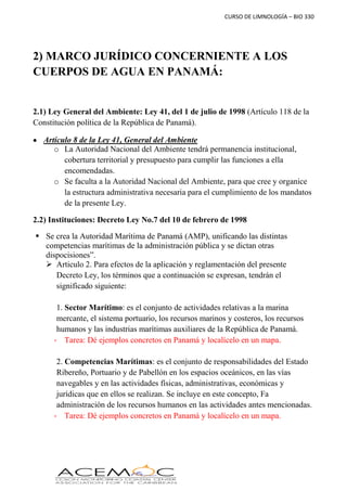 CURSO DE LIMNOLOGÍA – BIO 330
2) MARCO JURÍDICO CONCERNIENTE A LOS
CUERPOS DE AGUA EN PANAMÁ:
2.1) Ley General del Ambiente: Ley 41, del 1 de julio de 1998 (Artículo 118 de la
Constitución política de la República de Panamá).
 Artículo 8 de la Ley 41, General del Ambiente
o La Autoridad Nacional del Ambiente tendrá permanencia institucional,
cobertura territorial y presupuesto para cumplir las funciones a ella
encomendadas.
o Se faculta a la Autoridad Nacional del Ambiente, para que cree y organice
la estructura administrativa necesaria para el cumplimiento de los mandatos
de la presente Ley.
2.2) Instituciones: Decreto Ley No.7 del 10 de febrero de 1998
 Se crea la Autoridad Marítima de Panamá (AMP), unificando las distintas
competencias marítimas de la administración pública y se dictan otras
dispocisiones”.
 Articulo 2. Para efectos de la aplicación y reglamentación del presente
Decreto Ley, los términos que a continuación se expresan, tendrán el
significado siguiente:
1. Sector Marítimo: es el conjunto de actividades relativas a la marina
mercante, el sistema portuario, los recursos marinos y costeros, los recursos
humanos y las industrias marítimas auxiliares de la República de Panamá.
- Tarea: Dé ejemplos concretos en Panamá y localícelo en un mapa.
2. Competencias Marítimas: es el conjunto de responsabilidades del Estado
Ribereño, Portuario y de Pabellón en los espacios oceánicos, en las vías
navegables y en las actividades físicas, administrativas, económicas y
jurídicas que en ellos se realizan. Se incluye en este concepto, Fa
administración de los recursos humanos en las actividades antes mencionadas.
- Tarea: Dé ejemplos concretos en Panamá y localícelo en un mapa.
 