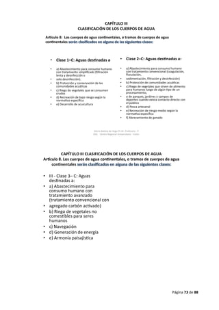 Página 73 de 88
CAPÍTULO III
CLASIFICACIÓN DE LOS CUERPOS DE AGUA
• Clase 1–C: Aguas des nadas a
• a) Abastecimiento para consumo humano
con tratamiento simplificado (filtración
lenta y desinfección o
• solo desinfección).
• b) Protección y conservación de las
comunidades acuá cas
• c) Riego de vegetales que se consumen
crudos
• d) Recreación de bajo riesgo según la
norma va específica
• e) Desarrollo de acuicultura
• Clase 2–C: Aguas des nadas a:
• a) Abastecimiento para consumo humano
con tratamiento convencional (coagulación,
floculación,
• sedimentación, filtración y desinfección)
• b) Protección de comunidades acuá cas
• c) Riego de vegetales que sirven de alimento
para humanos luego de algún po de un
procesamiento,
• o de parques, jardines y campos de
deportes cuando exista contacto directo con
el público
• d) Pesca artesanal
• e) Recreación de riesgo medio según la
norma va específica
• f) Abrevamiento de ganado
Ar culo 8: Los cuerpos de agua con nentales, o tramos de cuerpos de agua
con nentales
Gloria Ba sta de Vega Ph Dr. Profesora - P
026. Centro Regional Universitario - Colón
CAPÍTULO III CLASIFICACIÓN DE LOS CUERPOS DE AGUA
Ar culo 8. Los cuerpos de agua con nentales, o tramos de cuerpos de agua
con nentales
• III - Clase 3– C: Aguas
des nadas a:
• a) Abastecimiento para
consumo humano con
tratamiento avanzado
(tratamiento convencional con
• agregado carbón ac vado)
• b) Riego de vegetales no
comes bles para seres
humanos
• c) Navegación
• d) Generación de energía
• e) Armonía paisajís ca
 
