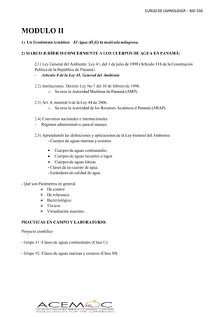 CURSO DE LIMNOLOGÍA – BIO 330
MODULO II
1) Un EcosistemaAcuático: El Agua (H2O) la molécula milagrosa.
2) MARCO JURÍDICO CONCERNIENTE A LOS CUERPOS DE AGUA EN PANAMÁ:
2.1) Ley General del Ambiente: Ley 41, del 1 de julio de 1998 (Artículo 118 de la Constitución
Política de la República de Panamá).
- Artículo 8 de la Ley 41, General del Ambiente
2.2) Instituciones: Decreto Ley No.7 del 10 de febrero de 1998.
o Se crea la Autoridad Marítima de Panamá (AMP).
2.3) Art. 4, numeral 6 de la Ley 44 de 2006.
o Se crea la Autoridad de los Recursos Acuáticos d Panamá (ARAP).
2.4) Convenios nacionales e internacionales.
- Régimen administrativo para el manejo.
2.5) Aprendiendo las definiciones y aplicaciones de la Ley General del Ambiente:
- Cuerpos de aguas marinas y costeras
 Cuerpos de aguas continentales
 Cuerpos de aguas lacustres o lagos
 Cuerpos de aguas lóticas
- Clases de un cuerpo de agua.
- Estándares de calidad de agua.
- Qué son Parámetros en general.
 De control
 De referencia
 Bacteriológico
 Tóxicos
 Virtualmente ausentes.
PRACTICAS EN CAMPO Y LABORATORIO.
Proyecto científico
- Grupo #1: Clases de aguas continentales (Clase C)
- Grupo #2: Clases de aguas marinas y costeras (Clase M)
 