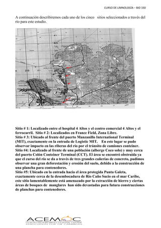 CURSO DE LIMNOLOGÍA – BIO 330
A continuación describiremos cada uno de los cinco sitios seleccionados a través del
río para este estudio.
Sitio # 1: Localizado entre el hospital 4 Altos y el centro comercial 4 Altos y el
ferrocarril. Sitio # 2: Localizados en France Field, Zona Libre.
Sitio # 3: Ubicado al frente del puerto Manzanillo International Terminal
(MIT), exactamente en la entrada de Logistic MIT. En este lugar se pudo
observar impacto en las riberas del río por el tránsito de camiones conteiner.
Sitio #4: Localizado al frente de una población (alberge Coco solo) y muy cerca
del puerto Colón Conteiner Terminal (CCT). El área se encontró obstruida ya
que el curso del río se da a través de tres grandes cañerías de concreto, pudimos
observar una gran deforestación y erosión del suelo, debido a la construcción de
una plancha para contenedores.
Sitio #5: Ubicado en la entrada hacia el área protegida Punta Galeta,
exactamente cerca de la desembocadura de Río Caño Sucio en el mar Caribe,
este sitio lamentablemente está amenazado por la extracción de hierro y ciertas
áreas de bosques de manglares han sido devastadas para futura construcciones
de planchas para contenedores.
1
2
 
