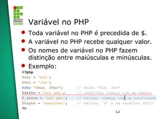 12
Variável no PHP
 Toda variável no PHP é precedida de $.
 A variável no PHP recebe qualquer valor.
 Os nomes de variável no PHP fazem
distinção entre maiúsculas e minúsculas.
 Exemplo:
 