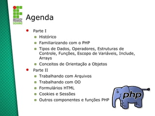 2
Agenda
 Parte I
◘ Histórico
◘ Familiarizando com o PHP
◘ Tipos de Dados, Operadores, Estruturas de
Controle, Funções, Escopo de Variáveis, Include,
Arrays
◘ Conceitos de Orientação a Objetos
 Parte II
◘ Trabalhando com Arquivos
◘ Trabalhando com OO
◘ Formulários HTML
◘ Cookies e Sessões
◘ Outros componentes e funções PHP
 