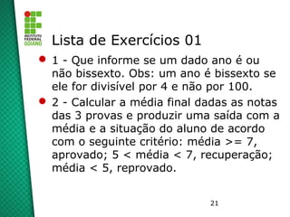 21
Lista de Exercícios 01
 1 - Que informe se um dado ano é ou
não bissexto. Obs: um ano é bissexto se
ele for divisível por 4 e não por 100.
 2 - Calcular a média final dadas as notas
das 3 provas e produzir uma saída com a
média e a situação do aluno de acordo
com o seguinte critério: média >= 7,
aprovado; 5 < média < 7, recuperação;
média < 5, reprovado.
 