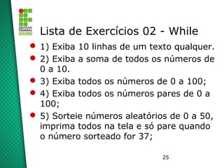 25
Lista de Exercícios 02 - While
 1) Exiba 10 linhas de um texto qualquer.
 2) Exiba a soma de todos os números de
0 a 10.
 3) Exiba todos os números de 0 a 100;
 4) Exiba todos os números pares de 0 a
100;
 5) Sorteie números aleatórios de 0 a 50,
imprima todos na tela e só pare quando
o número sorteado for 37;
 