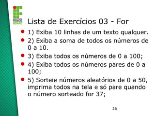 26
Lista de Exercícios 03 - For
 1) Exiba 10 linhas de um texto qualquer.
 2) Exiba a soma de todos os números de
0 a 10.
 3) Exiba todos os números de 0 a 100;
 4) Exiba todos os números pares de 0 a
100;
 5) Sorteie números aleatórios de 0 a 50,
imprima todos na tela e só pare quando
o número sorteado for 37;
 