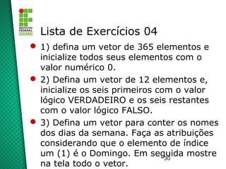 30
Lista de Exercícios 04
 1) defina um vetor de 365 elementos e
inicialize todos seus elementos com o
valor numérico 0.
 2) Defina um vetor de 12 elementos e,
inicialize os seis primeiros com o valor
lógico VERDADEIRO e os seis restantes
com o valor lógico FALSO.
 3) Defina um vetor para conter os nomes
dos dias da semana. Faça as atribuições
considerando que o elemento de índice
um (1) é o Domingo. Em seguida mostre
na tela todo o vetor.
 