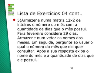 32
Lista de Exercícios 04 cont..
 5)Armazene numa matriz 12x2 de
inteiros o número do mês com a
quantidade de dias que o mês possui.
Para fevereiro considere 29 dias.
Armazene num vetor os nomes dos
meses. Em seguida, pergunte ao usuário
qual o número do mês que ele quer
consultar. Após a sua resposta exiba o
nome do mês e a quantidade de dias que
ele possui.
 