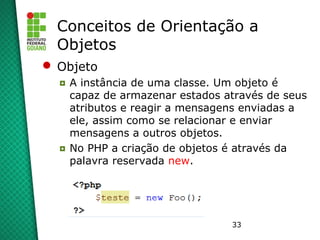 33
Conceitos de Orientação a
Objetos
 Objeto
◘ A instância de uma classe. Um objeto é
capaz de armazenar estados através de seus
atributos e reagir a mensagens enviadas a
ele, assim como se relacionar e enviar
mensagens a outros objetos.
◘ No PHP a criação de objetos é através da
palavra reservada new.
 