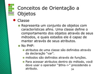 34
Conceitos de Orientação a
Objetos
 Classe
◘ Representa um conjunto de objetos com
características afins. Uma classe define o
comportamento dos objetos através de seus
métodos, e quais estados ele é capaz de
manter através de seus atributos.
◘ No PHP:
◘ atributos de uma classe são definidos através
da declaração “var”.
◘ métodos são definidos através de funções.
◘ Para acessar atributos dentro do método, você
deve usar o operador “$this->” precedendo o
atributo.
 