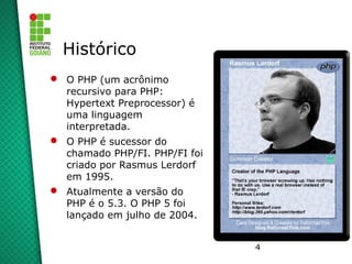 4
Histórico
 O PHP (um acrônimo
recursivo para PHP:
Hypertext Preprocessor) é
uma linguagem
interpretada.
 O PHP é sucessor do
chamado PHP/FI. PHP/FI foi
criado por Rasmus Lerdorf
em 1995.
 Atualmente a versão do
PHP é o 5.3. O PHP 5 foi
lançado em julho de 2004.
 