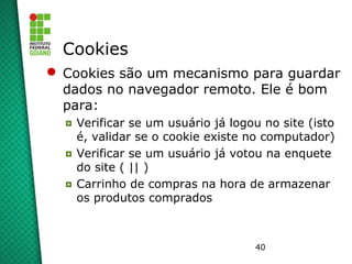 40
Cookies
 Cookies são um mecanismo para guardar
dados no navegador remoto. Ele é bom
para:
◘ Verificar se um usuário já logou no site (isto
é, validar se o cookie existe no computador)
◘ Verificar se um usuário já votou na enquete
do site ( || )
◘ Carrinho de compras na hora de armazenar
os produtos comprados
 