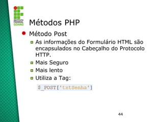 44
Métodos PHP
 Método Post
◘ As informações do Formulário HTML são
encapsulados no Cabeçalho do Protocolo
HTTP.
◘ Mais Seguro
◘ Mais lento
◘ Utiliza a Tag:
 