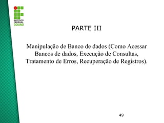 49
PARTE III
Manipulação de Banco de dados (Como Acessar
Bancos de dados, Execução de Consultas,
Tratamento de Erros, Recuperação de Registros).
 