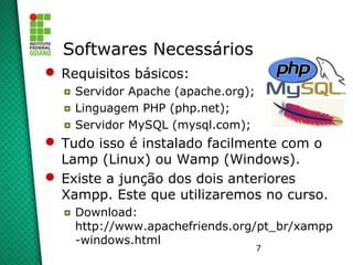 7
Softwares Necessários
 Requisitos básicos:
◘ Servidor Apache (apache.org);
◘ Linguagem PHP (php.net);
◘ Servidor MySQL (mysql.com);
 Tudo isso é instalado facilmente com o
Lamp (Linux) ou Wamp (Windows).
 Existe a junção dos dois anteriores
Xampp. Este que utilizaremos no curso.
◘ Download:
http://www.apachefriends.org/pt_br/xampp
-windows.html
 