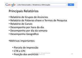 Links	
  Patrocinados	
  |	
  Relatórios	
  e	
  OMmização	
  


Principais	
  Relatórios	
  
• 	
  Relatório	
  de	
  Grupos	
  de	
  Anúncios	
  
• 	
  Relatório	
  de	
  Palavras-­‐chave	
  e	
  Termos	
  de	
  Pesquisa	
  
• 	
  Relatório	
  de	
  Canais	
  
• 	
  Desempenho	
  por	
  hora	
  do	
  dia	
  
• 	
  Desempenho	
  por	
  dia	
  da	
  semana	
  
• 	
  Desempenho	
  Geográﬁco	
  

• Métricas	
  importantes:	
  

    • 	
  Parcela	
  de	
  Impressão	
  
    • 	
  CTR	
  e	
  CPC	
  
                               Google	
  Adwords	
  -­‐	
  Fernando	
  Kanarski	
  
    • 	
  Posição	
  dos	
  anúncios	
     (novembro/12)	
  
                                                                                      105	
  
 