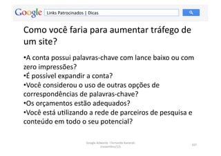 Links	
  Patrocinados	
  |	
  Dicas	
  


Como	
  você	
  faria	
  para	
  aumentar	
  tráfego	
  de	
  
um	
  site?	
  
• A	
  conta	
  possui	
  palavras-­‐chave	
  com	
  lance	
  baixo	
  ou	
  com	
  
zero	
  impressões?	
  	
  
• É	
  possível	
  expandir	
  a	
  conta?	
  	
  
• Você	
  considerou	
  o	
  uso	
  de	
  outras	
  opções	
  de	
  
correspondências	
  de	
  palavras-­‐chave?	
  	
  
• Os	
  orçamentos	
  estão	
  adequados?	
  	
  
• Você	
  está	
  uMlizando	
  a	
  rede	
  de	
  parceiros	
  de	
  pesquisa	
  e	
  
conteúdo	
  em	
  todo	
  o	
  seu	
  potencial?	
  	
  

                                        Google	
  Adwords	
  -­‐	
  Fernando	
  Kanarski	
  
                                                                                               107	
  
                                                    (novembro/12)	
  
 
