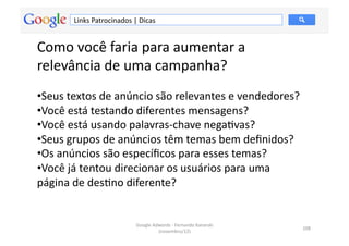Links	
  Patrocinados	
  |	
  Dicas	
  


Como	
  você	
  faria	
  para	
  aumentar	
  a	
  
relevância	
  de	
  uma	
  campanha?	
  
• Seus	
  textos	
  de	
  anúncio	
  são	
  relevantes	
  e	
  vendedores?	
  
• Você	
  está	
  testando	
  diferentes	
  mensagens?	
  	
  
• Você	
  está	
  usando	
  palavras-­‐chave	
  negaMvas?	
  	
  
• Seus	
  grupos	
  de	
  anúncios	
  têm	
  temas	
  bem	
  deﬁnidos?	
  
• Os	
  anúncios	
  são	
  especíﬁcos	
  para	
  esses	
  temas?	
  	
  
• Você	
  já	
  tentou	
  direcionar	
  os	
  usuários	
  para	
  uma	
  
página	
  de	
  desMno	
  diferente?	
  	
  


                                       Google	
  Adwords	
  -­‐	
  Fernando	
  Kanarski	
  
                                                                                              108	
  
                                                   (novembro/12)	
  
 