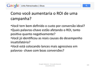 Links	
  Patrocinados	
  |	
  Dicas	
  


Como	
  você	
  aumentaria	
  o	
  ROI	
  de	
  uma	
  
campanha?	
  
• Você	
  tem	
  bem	
  deﬁnido	
  o	
  custo	
  por	
  conversão	
  ideal?	
  	
  
• Quais	
  palavras-­‐chave	
  estão	
  afetando	
  o	
  ROI,	
  tanto	
  
posiMva	
  quanto	
  negaMvamente?	
  	
  
• Você	
  já	
  idenMﬁcou	
  as	
  reais	
  causas	
  do	
  desempenho	
  
insaMsfatório?	
  	
  
• Você	
  está	
  colocando	
  lances	
  mais	
  agressivos	
  em	
  
palavras-­‐	
  chave	
  com	
  boas	
  conversões?	
  	
  


                                        Google	
  Adwords	
  -­‐	
  Fernando	
  Kanarski	
  
                                                                                               109	
  
                                                    (novembro/12)	
  
 