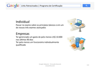 Links	
  Patrocinados	
  |	
  Programa	
  de	
  CerMﬁcação	
  




Individual	
  
Passar	
  no	
  exame	
  sobre	
  os	
  princípios	
  básicos	
  e	
  em	
  um	
  
de	
  nossos	
  três	
  exames	
  avançados	
  

Empresas	
  
Ter	
  gerenciado	
  um	
  gasto	
  de	
  pelo	
  menos	
  US$	
  10.000	
  
nos	
  úlMmos	
  90	
  dias	
  
Ter	
  pelo	
  menos	
  um	
  funcionário	
  individualmente	
  
qualiﬁcado	
  




                                       Google	
  Adwords	
  -­‐	
  Fernando	
  Kanarski	
  
                                                                                              112	
  
                                                   (novembro/12)	
  
 