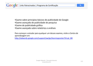 Links	
  Patrocinados	
  |	
  Programa	
  de	
  CerMﬁcação	
  




• Exame	
  sobre	
  princípios	
  básicos	
  de	
  publicidade	
  do	
  Google	
  
• Exame	
  avançado	
  de	
  publicidade	
  de	
  pesquisa	
  
• Exame	
  de	
  publicidade	
  gráﬁca	
  
• Exame	
  avançado	
  sobre	
  relatórios	
  e	
  análises	
  

Para	
  começar	
  a	
  estudar	
  para	
  qualquer	
  um	
  desses	
  exames,	
  visite	
  o	
  Centro	
  de	
  
aprendizagem	
  em	
  	
  
hƒp://adwords.google.com/support/aw/go/learningcenter?hl=pt_BR	
  	
  




                                      Google	
  Adwords	
  -­‐	
  Fernando	
  Kanarski	
  
                                                                                                                    113	
  
                                                  (novembro/12)	
  
 