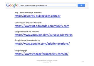 Links	
  Patrocinados	
  |	
  Referências	
  


Blog	
  Oﬁcial	
  do	
  Google	
  Adwords:	
  
hƒp://adwords-­‐br.blogspot.com.br	
  

Comunidade	
  oﬁcial	
  do	
  Adwords:	
  
hƒps://www.pt.adwords-­‐community.com	
  
Google	
  Adwords	
  no	
  Youtube	
  
hƒp://www.youtube.com/cursosdoadwords	
  	
  
Google	
  Inovação	
  em	
  Anúncios	
  
hƒp://www.google.com/ads/innovaMons/	
  

Google	
  Engage	
  
hƒps://www.engageforagencies.com/br/	
  	
  	
  
                                    Google	
  Adwords	
  -­‐	
  Fernando	
  Kanarski	
  
                                                                                           115	
  
                                                (novembro/12)	
  
 