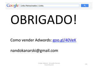 Links	
  Patrocinados	
  |	
  Links	
  




OBRIGADO!	
  	
  
Como	
  vender	
  Adwords:	
  goo.gl/40VeK	
  

nandokanarski@gmail.com	
  

                                    Google	
  Adwords	
  -­‐	
  Fernando	
  Kanarski	
  
                                                                                           116	
  
                                                (novembro/12)	
  
 