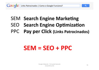 Links	
  Patrocinados	
  |	
  Como	
  o	
  Google	
  Funciona?	
  




SEM	
   Search	
  Engine	
  Marke.ng	
  
SEO	
  	
   Search	
  Engine	
  Op.miza.on	
  
PPC	
   Pay	
  per	
  Click	
  (Links	
  Patrocinados)	
  


           SEM	
  =	
  SEO	
  +	
  PPC	
  

                                  Google	
  Adwords	
  -­‐	
  Fernando	
  Kanarski	
  
                                                                                         16	
  
                                              (novembro/12)	
  
 