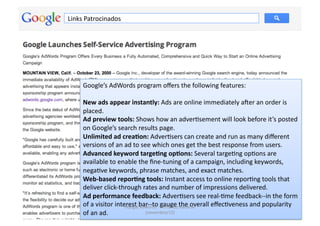 Links	
  Patrocinados	
  




      Google’s	
  AdWords	
  program	
  oﬀers	
  the	
  following	
  features:	
  

      New	
  ads	
  appear	
  instantly:	
  Ads	
  are	
  online	
  immediately	
  ajer	
  an	
  order	
  is	
  
      placed.	
  
      Ad	
  preview	
  tools:	
  Shows	
  how	
  an	
  adverMsement	
  will	
  look	
  before	
  it’s	
  posted	
  
      on	
  Google’s	
  search	
  results	
  page.	
  
      Unlimited	
  ad	
  crea.on:	
  AdverMsers	
  can	
  create	
  and	
  run	
  as	
  many	
  diﬀerent	
  
      versions	
  of	
  an	
  ad	
  to	
  see	
  which	
  ones	
  get	
  the	
  best	
  response	
  from	
  users.	
  
      Advanced	
  keyword	
  targe.ng	
  op.ons:	
  Several	
  targeMng	
  opMons	
  are	
  
      available	
  to	
  enable	
  the	
  ﬁne-­‐tuning	
  of	
  a	
  campaign,	
  including	
  keywords,	
  
      negaMve	
  keywords,	
  phrase	
  matches,	
  and	
  exact	
  matches.	
  
      Web-­‐based	
  repor.ng	
  tools:	
  Instant	
  access	
  to	
  online	
  reporMng	
  tools	
  that	
  
      deliver	
  click-­‐through	
  rates	
  and	
  number	
  of	
  impressions	
  delivered.	
  
      Ad	
  performance	
  feedback:	
  AdverMsers	
  see	
  real-­‐Mme	
  feedback-­‐-­‐in	
  the	
  form	
  
      of	
  a	
  visitor	
  interest	
  bar-­‐-­‐to	
  	
  gernando	
  the	
  overall	
  eﬀecMveness	
  and	
  popularity	
  
                                Google	
  Adwords	
  -­‐ F auge	
   Kanarski	
  
                                                                                                                    18	
  
      of	
  an	
  ad.	
                     (novembro/12)	
  
 