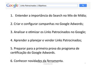 Links	
  Patrocinados	
  |	
  ObjeMvos	
  



1.  Entender	
  a	
  importância	
  do	
  Search	
  no	
  Mix	
  de	
  Mídia;	
  

2.	
  Criar	
  e	
  conﬁgurar	
  campanhas	
  no	
  Google	
  Adwords;	
  

3.	
  Analisar	
  e	
  oMmizar	
  os	
  Links	
  Patrocinados	
  no	
  Google;	
  

4.	
  Aprender	
  a	
  planejar	
  e	
  vender	
  Links	
  Patrocinados;	
  

5.	
  Preparar	
  para	
  a	
  primeira	
  prova	
  do	
  programa	
  de	
  
cerMﬁcação	
  do	
  Google	
  Adwords.	
  

6.	
  Conhecer	
  novidades	
  dwords	
  f	
  Ferramenta.	
  
                        Google	
  A
                                    da	
   -­‐ ernando	
  Kanarski	
           2	
  
                                                (novembro/12)	
  
 