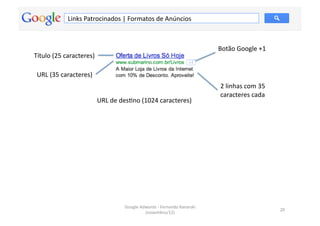 Links	
  Patrocinados	
  |	
  Formatos	
  de	
  Anúncios	
  



                                                                                                       Botão	
  Google	
  +1	
  
Título	
  (25	
  caracteres)	
  

 URL	
  (35	
  caracteres)	
  
                                                                                                        2	
  linhas	
  com	
  35	
  
                                                                                                        caracteres	
  cada	
  
                                   URL	
  de	
  desMno	
  (1024	
  caracteres)	
  




                                                Google	
  Adwords	
  -­‐	
  Fernando	
  Kanarski	
  
                                                                                                                                       20	
  
                                                            (novembro/12)	
  
 