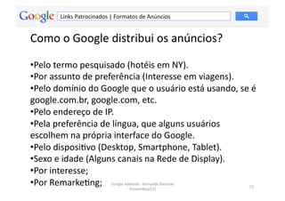 Links	
  Patrocinados	
  |	
  Formatos	
  de	
  Anúncios	
  


Como	
  o	
  Google	
  distribui	
  os	
  anúncios?	
  	
  

• Pelo	
  termo	
  pesquisado	
  (hotéis	
  em	
  NY).	
  
• Por	
  assunto	
  de	
  preferência	
  (Interesse	
  em	
  viagens).	
  
• Pelo	
  domínio	
  do	
  Google	
  que	
  o	
  usuário	
  está	
  usando,	
  se	
  é	
  
google.com.br,	
  google.com,	
  etc.	
  	
  
• Pelo	
  endereço	
  de	
  IP.	
  	
  
• Pela	
  preferência	
  de	
  língua,	
  que	
  alguns	
  usuários	
  
escolhem	
  na	
  própria	
  interface	
  do	
  Google.	
  	
  
• Pelo	
  disposiMvo	
  (Desktop,	
  Smartphone,	
  Tablet).	
  
• Sexo	
  e	
  idade	
  (Alguns	
  canais	
  na	
  Rede	
  de	
  Display).	
  
• Por	
  interesse;	
  
• Por	
  RemarkeMng;	
   Google	
  Adwords	
  -­‐	
  Fernando	
  Kanarski	
  
                                        (novembro/12)	
  
                                                                                 23	
  
 