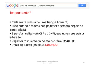 Links	
  Patrocinados	
  |	
  Criando	
  uma	
  conta	
  


Importante!	
  

• 	
  Cada	
  conta	
  precisa	
  de	
  uma	
  Google	
  Account;	
  
• 	
  Fuso	
  horário	
  e	
  moeda	
  não	
  pode	
  ser	
  alterados	
  depois	
  da	
  
conta	
  criada;	
  
• 	
  É	
  possível	
  uMlizar	
  um	
  CPF	
  ou	
  CNPJ,	
  que	
  nunca	
  poderá	
  ser	
  
alterado;	
  
• 	
  Pagamento	
  mínimo	
  do	
  boleto	
  bancário:	
  R$40,00;	
  
• 	
  Prazo	
  do	
  Boleto	
  (30	
  dias).	
  CUIDADO!	
  




                                        Google	
  Adwords	
  -­‐	
  Fernando	
  Kanarski	
  
                                                                                               27	
  
                                                    (novembro/12)	
  
 
