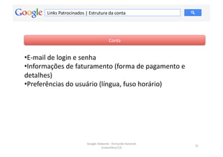 Links	
  Patrocinados	
  |	
  Estrutura	
  da	
  conta	
  




                                                             Conta	
  


• E-­‐mail	
  de	
  login	
  e	
  senha	
  
• Informações	
  de	
  faturamento	
  (forma	
  de	
  pagamento	
  e	
  
detalhes)	
  	
  
• Preferências	
  do	
  usuário	
  (língua,	
  fuso	
  horário)	
  	
  




                                       Google	
  Adwords	
  -­‐	
  Fernando	
  Kanarski	
  
                                                                                              31	
  
                                                   (novembro/12)	
  
 