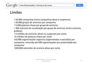 Links	
  Patrocinados	
  |	
  Estrutura	
  da	
  conta	
  


Limites	
  
   • 	
  10.000	
  campanhas	
  (inclui	
  campanhas	
  aMvas	
  e	
  suspensas)	
  
   • 	
  20.000	
  grupos	
  de	
  anúncios	
  por	
  campanha	
  
   • 	
  5.000	
  palavras-­‐chave	
  por	
  grupo	
  de	
  anúncios	
  
   • 	
  300	
  anúncios	
  de	
  visualização	
  por	
  grupo	
  de	
  anúncios	
  (inclui	
  anúncios	
  
   gráﬁcos)	
  
   • 	
  4	
  milhões	
  de	
  anúncios	
  aMvos	
  ou	
  suspensos	
  por	
  conta	
  
   • 3	
  milhões	
  de	
  palavras-­‐chave	
  por	
  conta	
  
   • 10.000	
  segmentações	
  regionais	
  (segmentadas	
  e	
  excluídas)	
  por	
  
   campanha,	
  incluindo	
  até	
  500	
  segmentações	
  por	
  proximidade	
  por	
  
   campanha	
  
   • 100.000	
  extensões	
  de	
  anúncio	
  aMvas	
  por	
  conta	
  



                                        Google	
  Adwords	
  -­‐	
  Fernando	
  Kanarski	
  
                                                                                                         34	
  
                                                    (novembro/12)	
  
 
