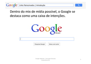 Links	
  Patrocinados	
  |	
  Introdução	
  


Dentro	
  do	
  mix	
  de	
  mídia	
  possível,	
  o	
  Google	
  se	
  
destaca	
  como	
  uma	
  caixa	
  de	
  intenções.	
  




                                     Google	
  Adwords	
  -­‐	
  Fernando	
  Kanarski	
  
                                                                                            5	
  
                                                 (novembro/12)	
  
 