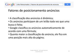 Links	
  Patrocinados	
  |	
  Fatores	
  de	
  posicionamento	
  de	
  anúncios	
  


Fatores	
  de	
  posicionamento	
  anúncios	
  

• 	
  A	
  classiﬁcação	
  dos	
  anúncios	
  é	
  dinâmica;	
  
• 	
  Os	
  anúncios	
  parMcipam	
  de	
  um	
  leilão	
  toda	
  vez	
  que	
  uma	
  
busca	
  é	
  feita;	
  	
  
• 	
  Google	
  classiﬁca	
  os	
  anúncios	
  automaMcamente	
  de	
  
acordo	
  com	
  uma	
  fórmula;	
  	
  
• 	
  Quanto	
  maior	
  a	
  classiﬁcação	
  do	
  anúncio,	
  ele	
  ﬁca	
  em	
  
uma	
  posição	
  mais	
  alta	
  da	
  página;	
  	
  



                                      Google	
  Adwords	
  -­‐	
  Fernando	
  Kanarski	
  
                                                                                                 54	
  
                                                  (novembro/12)	
  
 