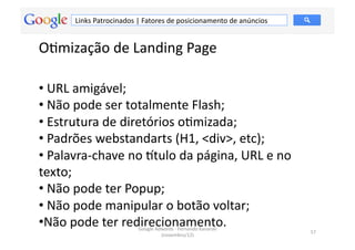 Links	
  Patrocinados	
  |	
  Fatores	
  de	
  posicionamento	
  de	
  anúncios	
  


OMmização	
  de	
  Landing	
  Page	
  

• 	
  URL	
  amigável;	
  
• 	
  Não	
  pode	
  ser	
  totalmente	
  Flash;	
  
• 	
  Estrutura	
  de	
  diretórios	
  oMmizada;	
  
• 	
  Padrões	
  webstandarts	
  (H1,	
  <div>,	
  etc);	
  
• 	
  Palavra-­‐chave	
  no	
  ~tulo	
  da	
  página,	
  URL	
  e	
  no	
  
texto;	
  
• 	
  Não	
  pode	
  ter	
  Popup;	
  
• 	
  Não	
  pode	
  manipular	
  o	
  botão	
  voltar;	
  
• Não	
  pode	
  ter	
  redirecionamento.	
  
                                     Google	
  Adwords	
  -­‐	
  Fernando	
  Kanarski	
  
                                                                                                57	
  
                                                 (novembro/12)	
  
 