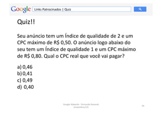 Links	
  Patrocinados	
  |	
  Quiz	
  


Quiz!!	
  	
  
Seu	
  anúncio	
  tem	
  um	
  Índice	
  de	
  qualidade	
  de	
  2	
  e	
  um	
  
CPC	
  máximo	
  de	
  R$	
  0,50.	
  O	
  anúncio	
  logo	
  abaixo	
  do	
  
seu	
  tem	
  um	
  Índice	
  de	
  qualidade	
  1	
  e	
  um	
  CPC	
  máximo	
  
de	
  R$	
  0,80.	
  Qual	
  o	
  CPC	
  real	
  que	
  você	
  vai	
  pagar?	
  	
  
a) 0,46	
  	
  
b) 0,41	
  	
  
c) 0,49	
  	
  
d) 	
  0,40	
  	
  

                                              Google	
  Adwords	
  -­‐	
  Fernando	
  Kanarski	
  
                                                                                                     59	
  
                                                          (novembro/12)	
  
 