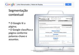 Links	
  Patrocinados	
  |	
  Rede	
  de	
  Display	
  


Segmentação	
  
contextual	
  

• 	
  O	
  Google	
  lê	
  a	
  
página;	
  
• 	
  O	
  Google	
  classiﬁca	
  a	
  
página	
  conforme	
  
palavras-­‐chave	
  e	
  
assuntos.	
  


                                           Google	
  Adwords	
  -­‐	
  Fernando	
  Kanarski	
  
                                                                                                  64	
  
                                                       (novembro/12)	
  
 