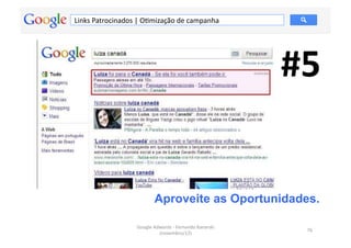 Links	
  Patrocinados	
  |	
  OMmização	
  de	
  campanha	
  




                                                                                 #5	
  


                                     Aproveite as Oportunidades.

                          Google	
  Adwords	
  -­‐	
  Fernando	
  Kanarski	
  
                                                                                    76	
  
                                      (novembro/12)	
  
 