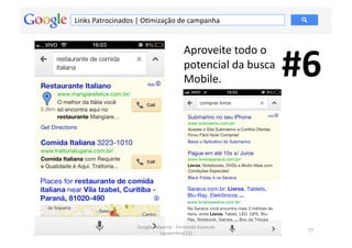 Links	
  Patrocinados	
  |	
  OMmização	
  de	
  campanha	
  




                                                                                       #6	
  
                                                        Aproveite	
  todo	
  o	
  
                                                        potencial	
  da	
  busca	
  
                                                        Mobile.	
  




                          Google	
  Adwords	
  -­‐	
  Fernando	
  Kanarski	
  
                                                                                          77	
  
                                      (novembro/12)	
  
 